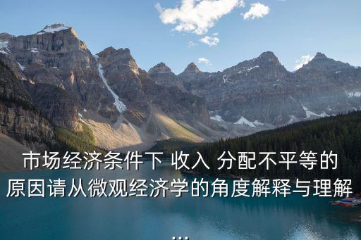 市場經濟條件下 收入 分配不平等的原因請從微觀經濟學的角度解釋與理解...