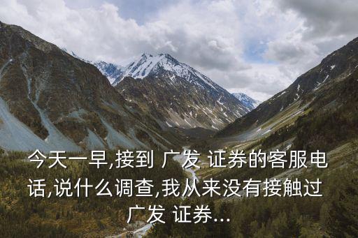 今天一早,接到 廣發 證券的客服電話,說什么調查,我從來沒有接觸過 廣發 證券...