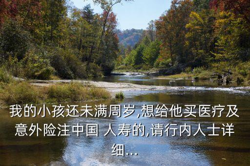 我的小孩還未滿周歲,想給他買醫療及意外險注中國 人壽的,請行內人士詳細...