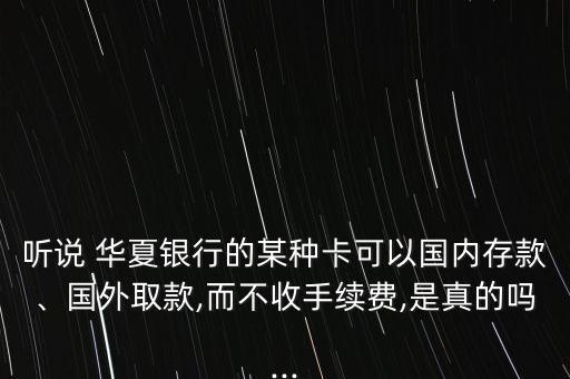 聽說 華夏銀行的某種卡可以國內存款、國外取款,而不收手續費,是真的嗎...