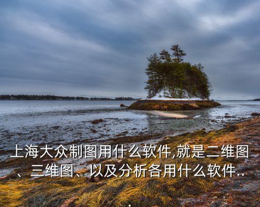 上海大眾制圖用什么軟件,就是二維圖、三維圖、以及分析各用什么軟件...