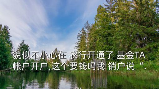 貌似不小心在 農行開通了 基金TA帳戶開戶,這個要錢嗎我 銷戶說“...