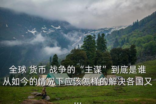 全球 貨幣 戰爭的“主謀”到底是誰從如今的情況下應該怎樣的解決各國又...