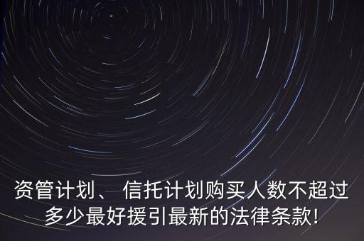 資管計(jì)劃、 信托計(jì)劃購(gòu)買人數(shù)不超過多少最好援引最新的法律條款!