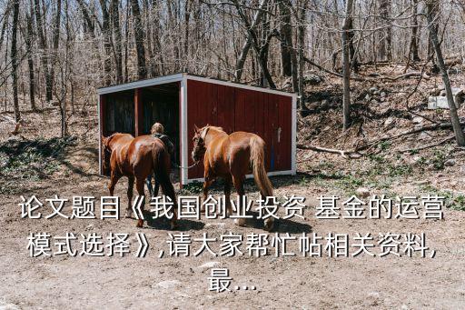 論文題目《我國創業投資 基金的運營模式選擇》,請大家幫忙帖相關資料,最...