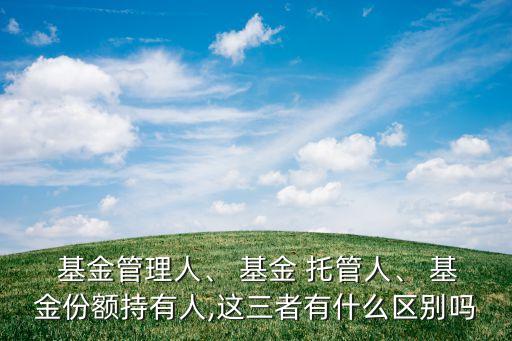 基金管理人、 基金 托管人、 基金份額持有人,這三者有什么區別嗎