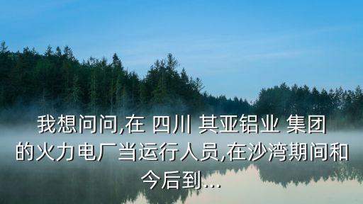 我想問問,在 四川 其亞鋁業 集團的火力電廠當運行人員,在沙灣期間和今后到...