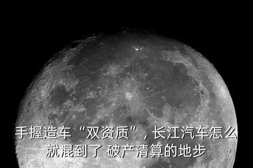 手握造車“雙資質”, 長江汽車怎么就混到了 破產清算的地步