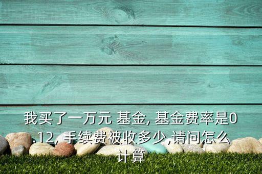我買了一萬元 基金, 基金費率是0.12, 手續費被收多少,請問怎么計算