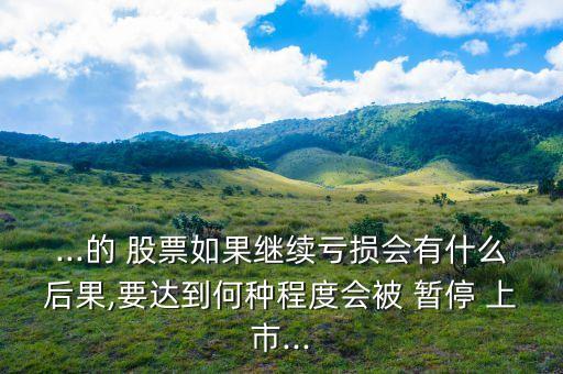 ...的 股票如果繼續虧損會有什么后果,要達到何種程度會被 暫停 上市...