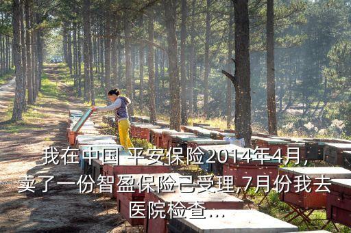 我在中國 平安保險2014年4月,賣了一份智盈保險己受理,7月份我去醫院檢查...