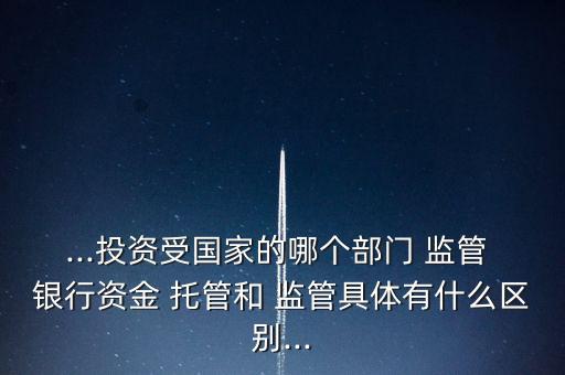 ...投資受國家的哪個部門 監管 銀行資金 托管和 監管具體有什么區別...