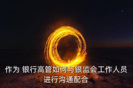 作為 銀行高管如何與銀監會工作人員進行溝通配合