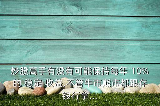 炒股高手有沒有可能保持每年 10%的 穩定 收益,不管牛市熊市都跟存銀行拿...
