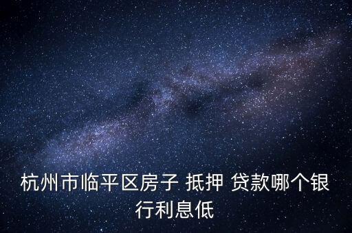 杭州市臨平區房子 抵押 貸款哪個銀行利息低