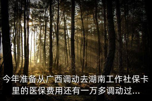 今年準備從廣西調動去湖南工作社保卡里的醫保費用還有一萬多調動過...