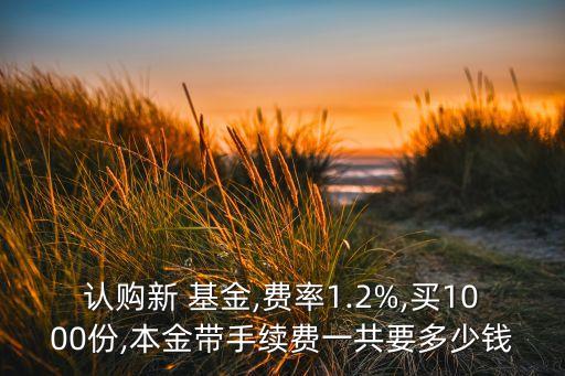 認購新 基金,費率1.2%,買1000份,本金帶手續費一共要多少錢