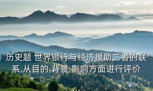 歷史題 世界銀行與經濟援助二者的聯系,從目的,背景,影響方面進行評價...