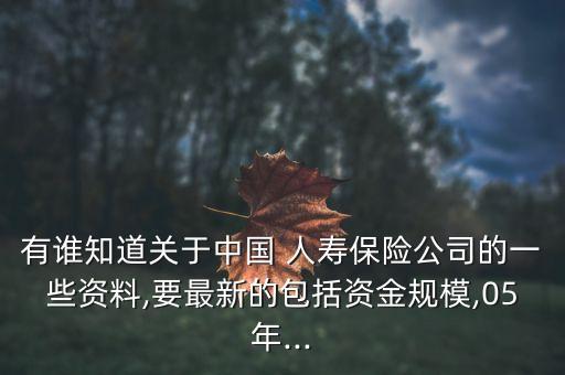 有誰知道關于中國 人壽保險公司的一些資料,要最新的包括資金規模,05年...