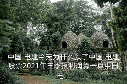 中國 電建今天為什么跌了中國 電建股票2021年三季報利潤算一算中國電...