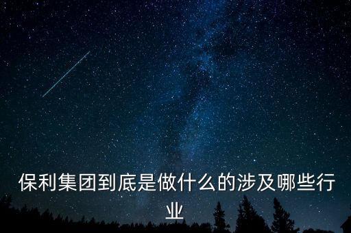  保利集團到底是做什么的涉及哪些行業