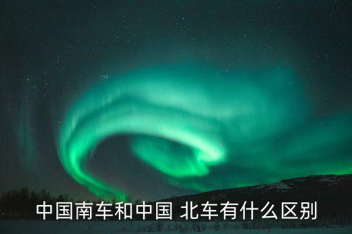 中國南車和中國 北車有什么區別