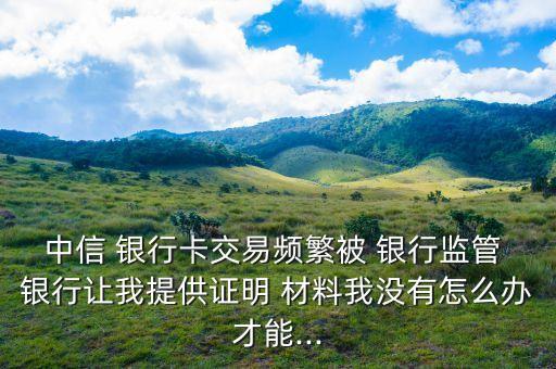 中信 銀行卡交易頻繁被 銀行監管 銀行讓我提供證明 材料我沒有怎么辦才能...