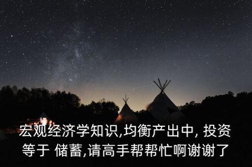 宏觀經濟學知識,均衡產出中, 投資等于 儲蓄,請高手幫幫忙啊謝謝了