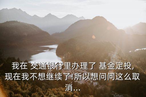 我在 交通銀行里辦理了 基金定投,現在我不想繼續了!所以想問問這么取消...