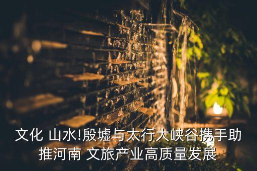 文化 山水!殷墟與太行大峽谷攜手助推河南 文旅產業高質量發展