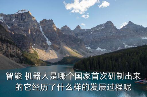 智能 機器人是哪個國家首次研制出來的它經歷了什么樣的發展過程呢
