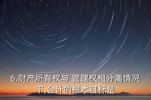 6.財產所有權與 管理權相分離情況下,會計的根本目標是
