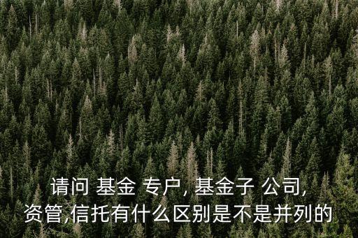 請問 基金 專戶, 基金子 公司,資管,信托有什么區別是不是并列的