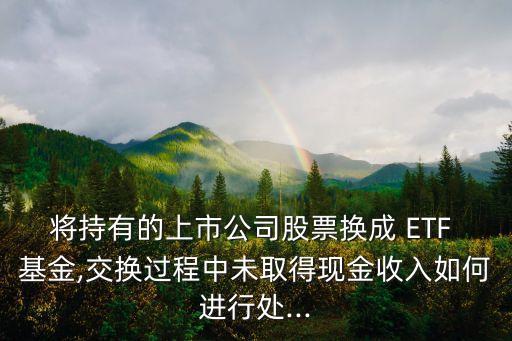 將持有的上市公司股票換成 ETF 基金,交換過程中未取得現金收入如何進行處...