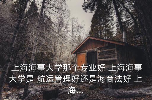  上海海事大學那個專業好 上海海事大學是 航運管理好還是海商法好 上海...