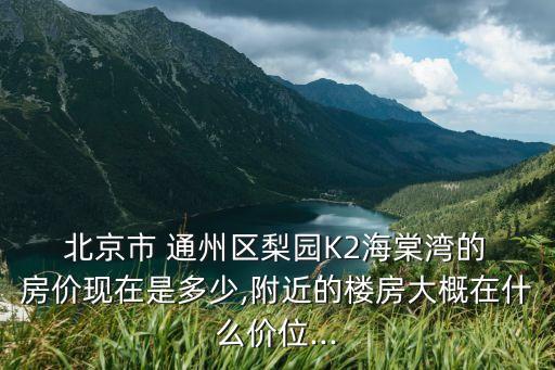  北京市 通州區梨園K2海棠灣的 房價現在是多少,附近的樓房大概在什么價位...