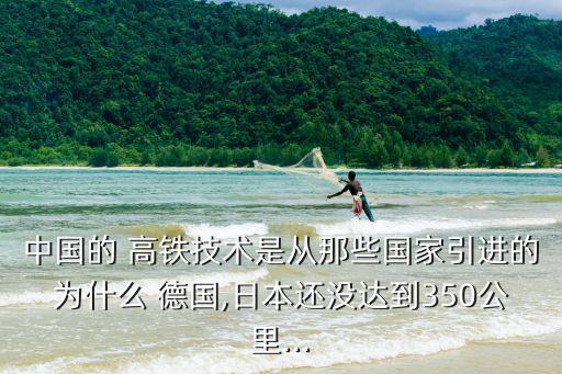 中國的 高鐵技術是從那些國家引進的為什么 德國,日本還沒達到350公里...