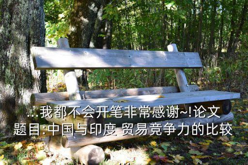 ...我都不會開筆非常感謝~!論文題目:中國與印度 貿易競爭力的比較...