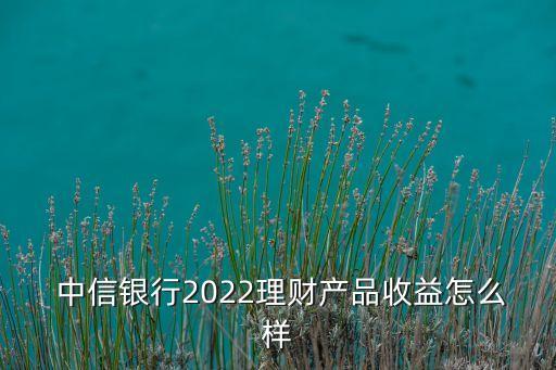  中信銀行2022理財產品收益怎么樣