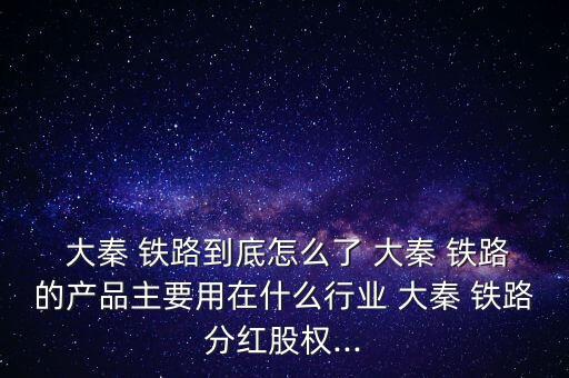  大秦 鐵路到底怎么了 大秦 鐵路的產品主要用在什么行業 大秦 鐵路分紅股權...