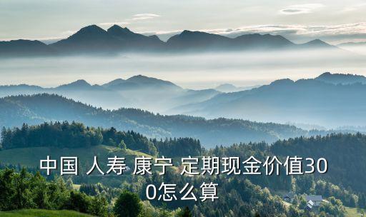 中國 人壽 康寧 定期現金價值300怎么算