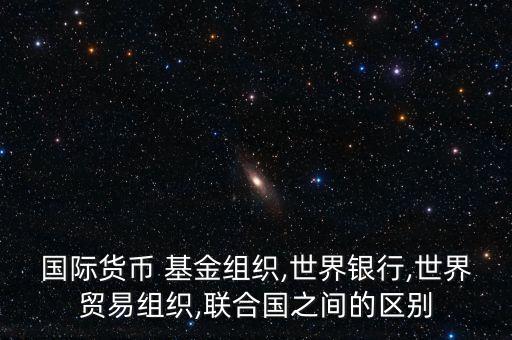 國際貨幣 基金組織,世界銀行,世界貿易組織,聯合國之間的區別