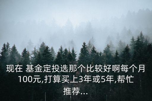 現在 基金定投選那個比較好啊每個月100元,打算買上3年或5年,幫忙推薦...