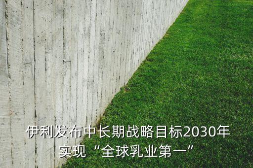  伊利發布中長期戰略目標2030年實現“全球乳業第一”