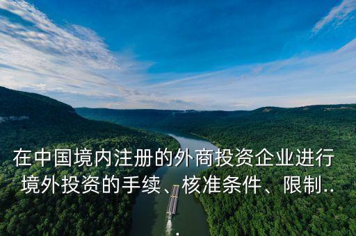 在中國境內(nèi)注冊的外商投資企業(yè)進行 境外投資的手續(xù)、核準(zhǔn)條件、限制...