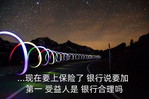 ...現在要上保險了 銀行說要加 第一 受益人是 銀行合理嗎