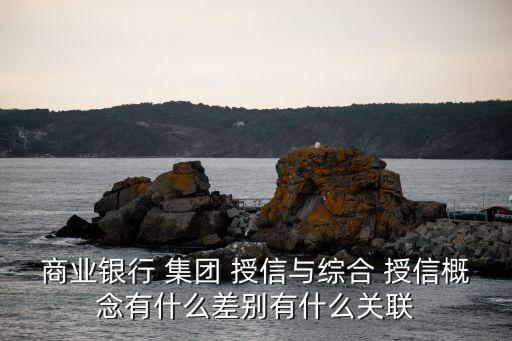 商業銀行 集團 授信與綜合 授信概念有什么差別有什么關聯