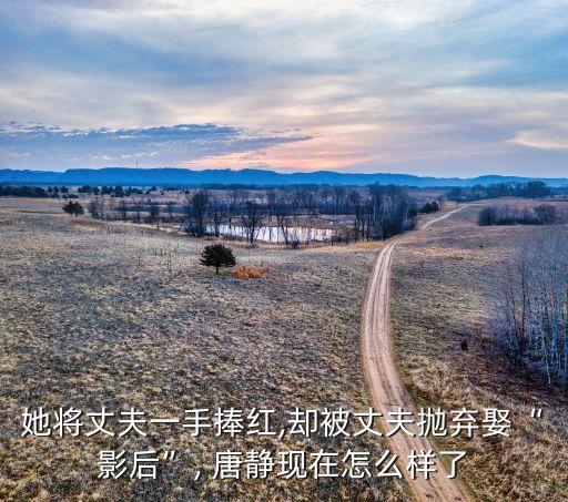 她將丈夫一手捧紅,卻被丈夫拋棄娶“影后”, 唐靜現在怎么樣了