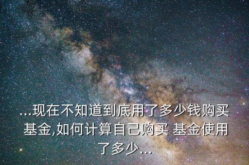 ...現在不知道到底用了多少錢購買 基金,如何計算自己購買 基金使用了多少...