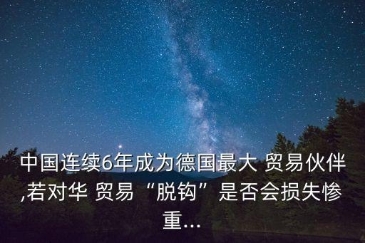 中國連續6年成為德國最大 貿易伙伴,若對華 貿易“脫鉤”是否會損失慘重...